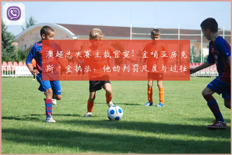 澳超总决赛主裁官宣！金哨亚历克斯·金执法，他的判罚尺度与过往关键战回顾