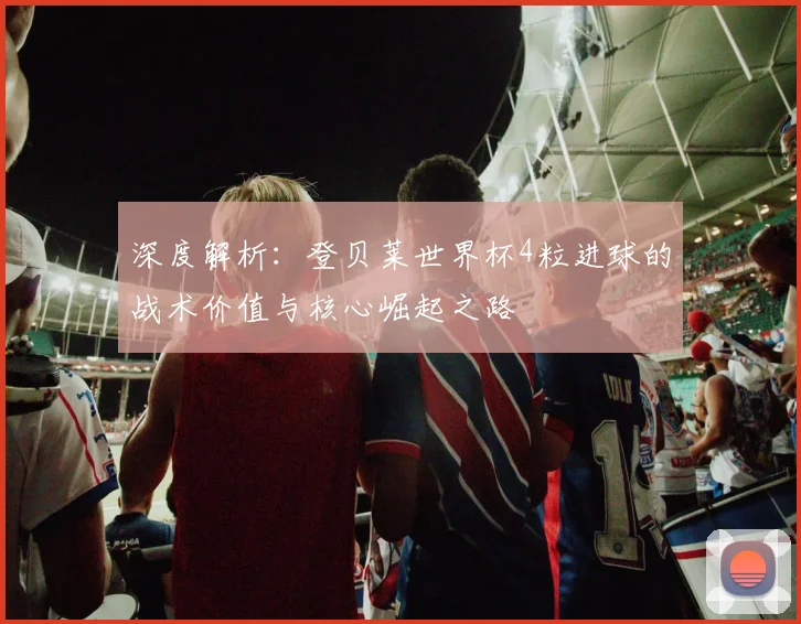 深度解析:登贝莱世界杯4粒进球的战术价值与核心崛起之路
