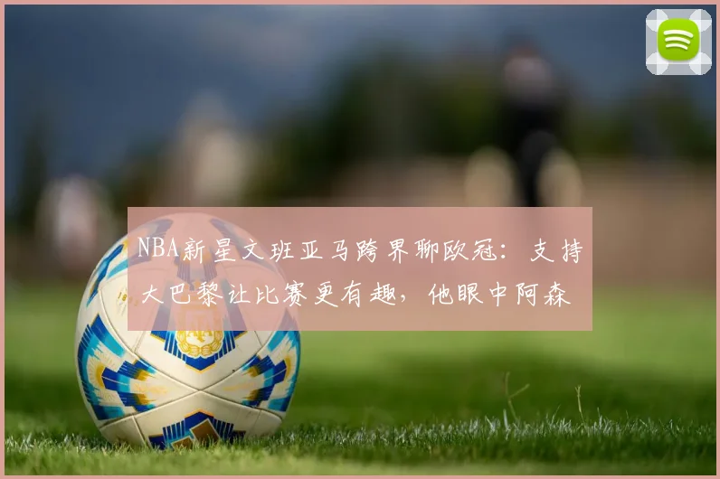 NBA新星文班亚马跨界聊欧冠：支持大巴黎让比赛更有趣，他眼中阿森纳有何不同？