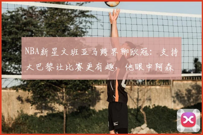 NBA新星文班亚马跨界聊欧冠：支持大巴黎让比赛更有趣，他眼中阿森纳有何不同？