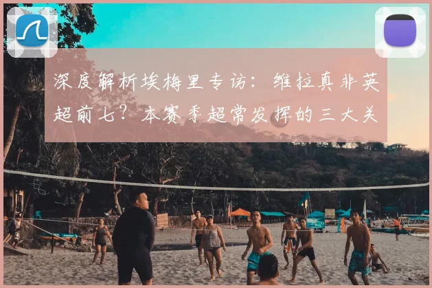 深度解析埃梅里专访：维拉真非英超前七？本赛季超常发挥的三大关键因素