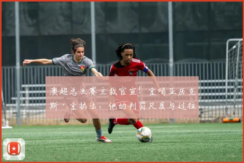 澳超总决赛主裁官宣!金哨亚历克斯·金执法,他的判罚尺度与过往关键战回顾