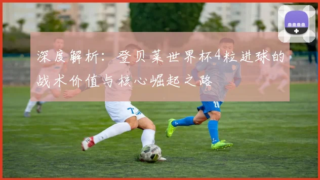 深度解析：登贝莱世界杯4粒进球的战术价值与核心崛起之路
