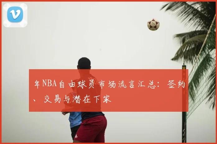 年NBA自由球员市场流言汇总:签约、交易与潜在下家
