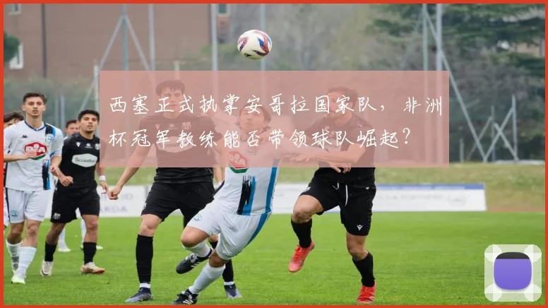 西塞正式执掌安哥拉国家队，非洲杯冠军教练能否带领球队崛起？