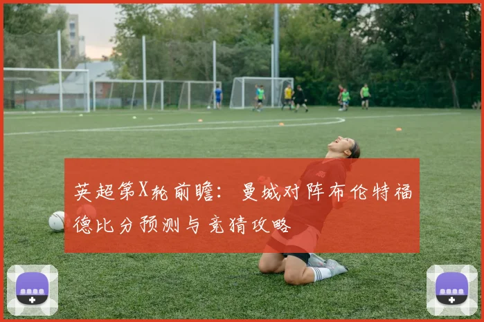 英超第X轮前瞻：曼城对阵布伦特福德比分预测与竞猜攻略