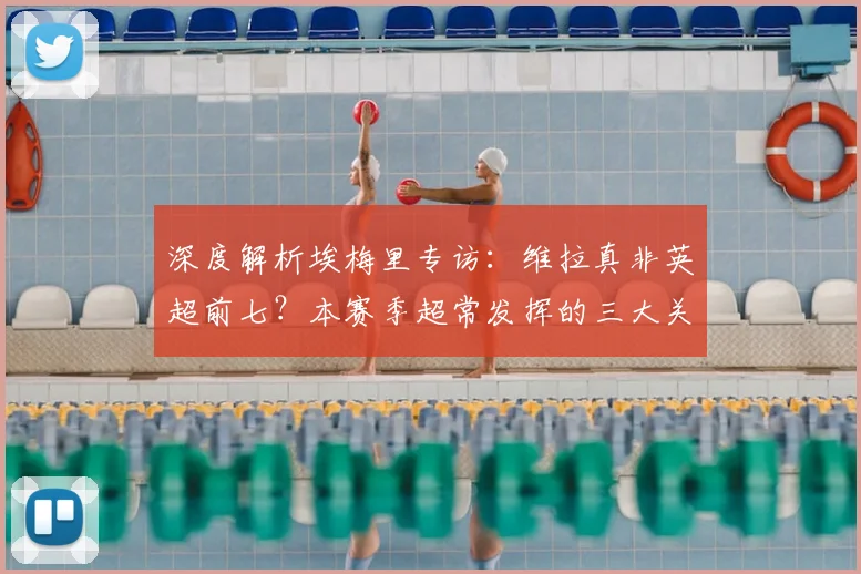 深度解析埃梅里专访:维拉真非英超前七?本赛季超常发挥的三大关键因素